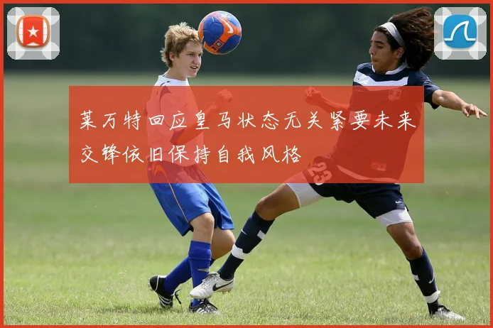 莱万特回应皇马状态无关紧要未来交锋依旧保持自我风格