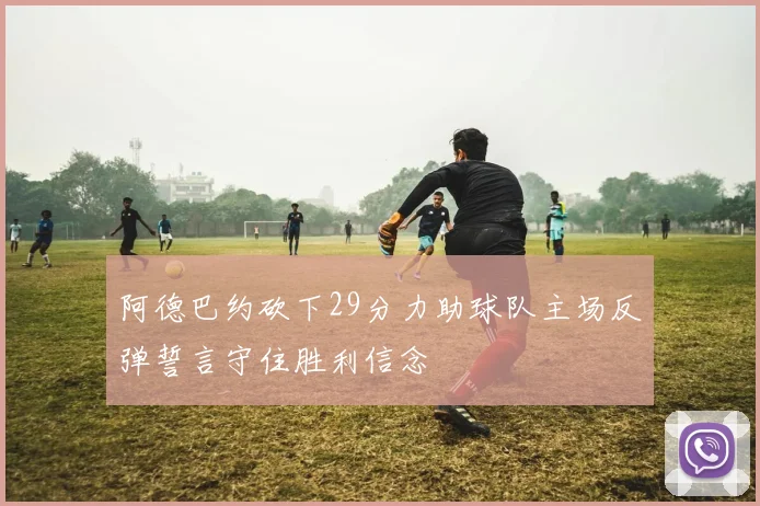 阿德巴约砍下29分力助球队主场反弹誓言守住胜利信念