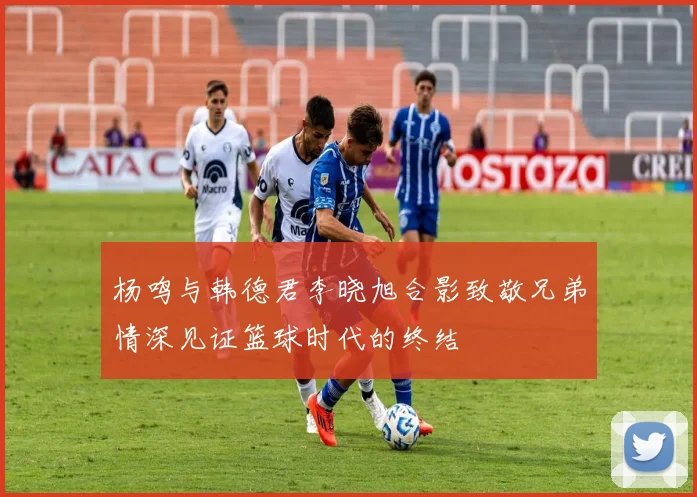 杨鸣与韩德君李晓旭合影致敬兄弟情深见证篮球时代的终结