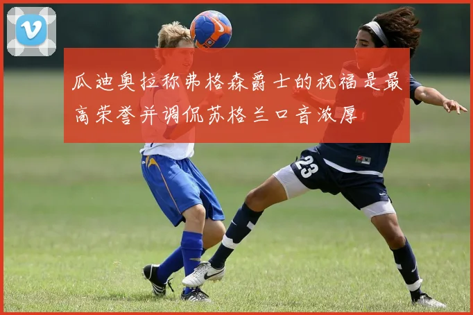 瓜迪奥拉称弗格森爵士的祝福是最高荣誉并调侃苏格兰口音浓厚