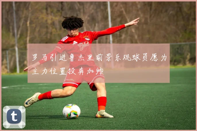 罗马引进鲁杰里前景乐观球员愿为主力位置投奔加帅