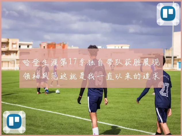 哈登生涯第17季独自带队获胜展现领袖风范这就是我一直以来的追求