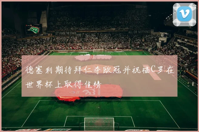 德塞利期待拜仁夺欧冠并祝福C罗在世界杯上取得佳绩