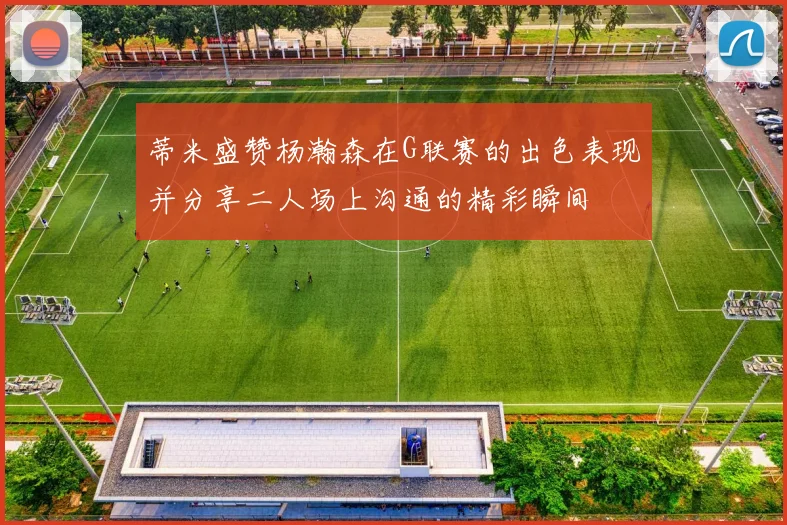蒂米盛赞杨瀚森在G联赛的出色表现并分享二人场上沟通的精彩瞬间