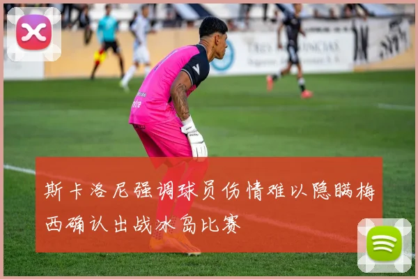 斯卡洛尼强调球员伤情难以隐瞒梅西确认出战冰岛比赛