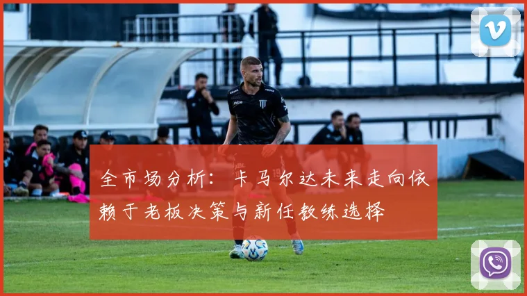 全市场分析：卡马尔达未来走向依赖于老板决策与新任教练选择
