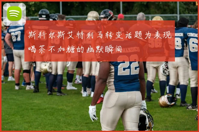 斯科尔斯艾特利马转变话题为表现喝茶不加糖的幽默瞬间