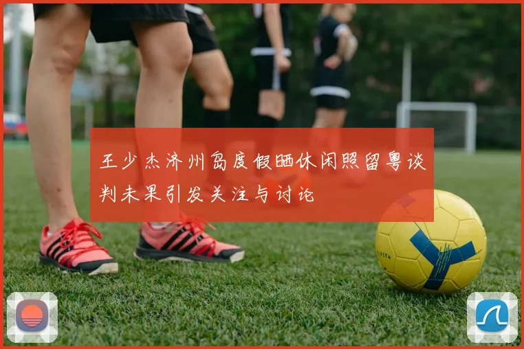 王少杰济州岛度假晒休闲照留粤谈判未果引发关注与讨论