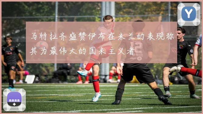 马特拉齐盛赞伊布在米兰的表现称其为最伟大的国米主义者
