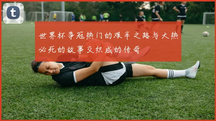 世界杯争冠热门的艰辛之路与大热必死的故事交织成的传奇