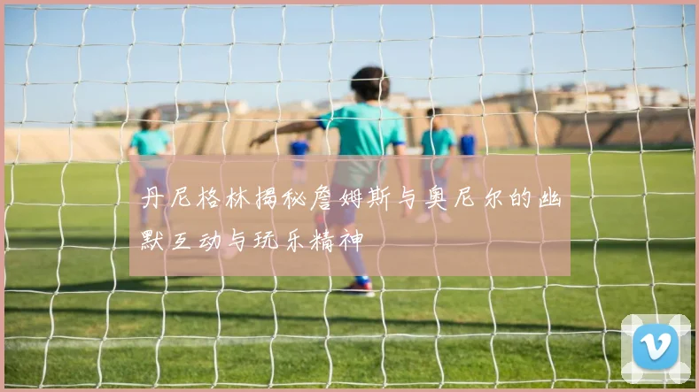 丹尼格林揭秘詹姆斯与奥尼尔的幽默互动与玩乐精神