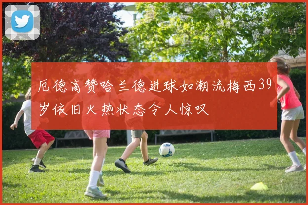 厄德高赞哈兰德进球如潮流梅西39岁依旧火热状态令人惊叹