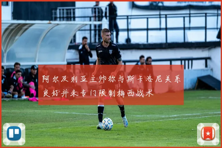 阿尔及利亚主帅称与斯卡洛尼关系良好并未专门限制梅西战术