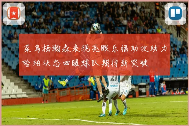 菜鸟杨瀚森表现亮眼乐福助攻助力哈珀状态回暖球队期待新突破