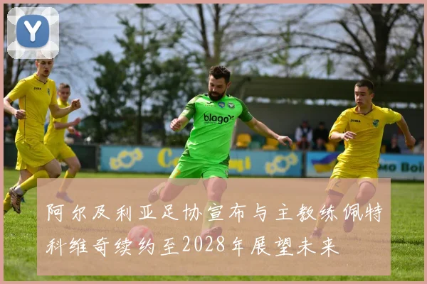 阿尔及利亚足协宣布与主教练佩特科维奇续约至2028年展望未来