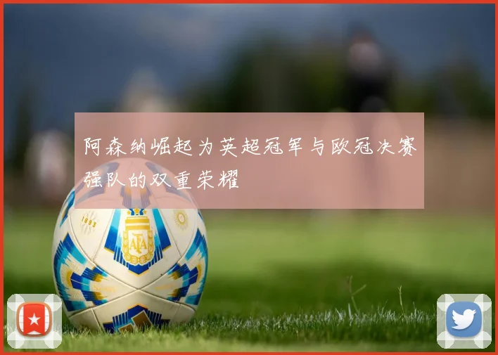 阿森纳崛起为英超冠军与欧冠决赛强队的双重荣耀