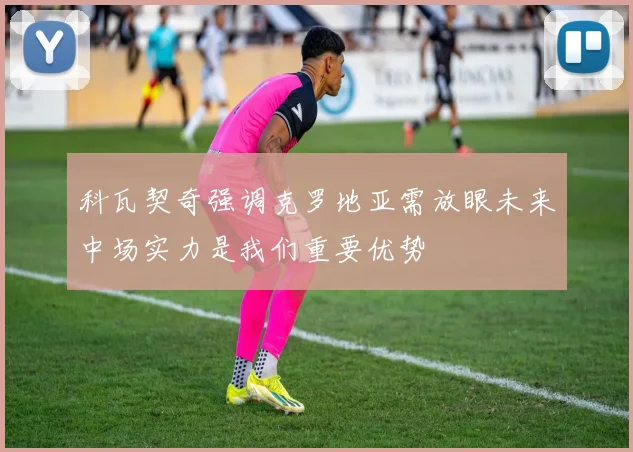 科瓦契奇强调克罗地亚需放眼未来中场实力是我们重要优势