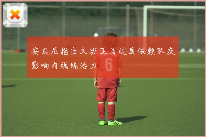 安东尼指出文班亚马过度依赖队友影响内线统治力