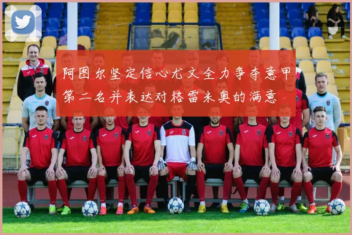 阿图尔坚定信心尤文全力争夺意甲第二名并表达对格雷米奥的满意