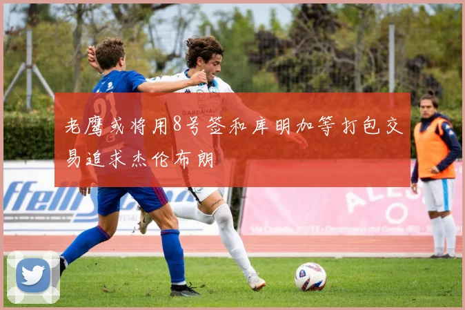 老鹰或将用8号签和库明加等打包交易追求杰伦布朗